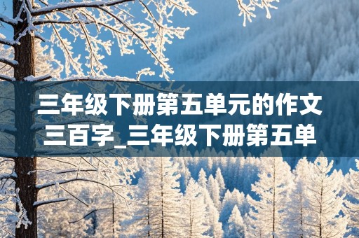 三年级下册第五单元的作文三百字_三年级下册第五单元的作文三百字左右