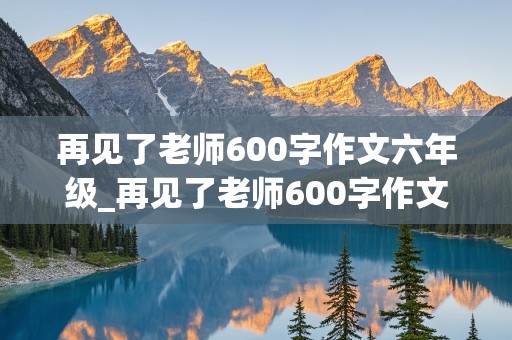 再见了老师600字作文六年级_再见了老师600字作文六年级,真实情感