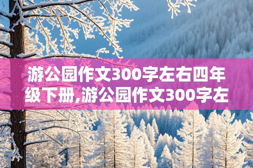 游公园作文300字左右四年级下册,游公园作文300字左右四年级下册语文