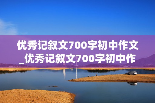 优秀记叙文700字初中作文_优秀记叙文700字初中作文带题目