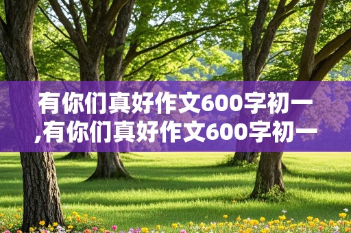 有你们真好作文600字初一,有你们真好作文600字初一上册