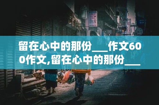 留在心中的那份___作文600作文,留在心中的那份___作文600作文初二