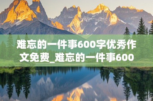 难忘的一件事600字优秀作文免费_难忘的一件事600字优秀作文免费初中