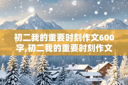 初二我的重要时刻作文600字,初二我的重要时刻作文600字怎么写