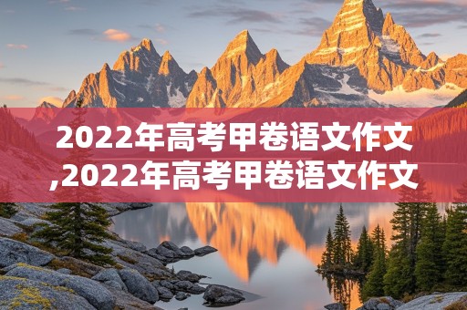 2022年高考甲卷语文作文,2022年高考甲卷语文作文题目