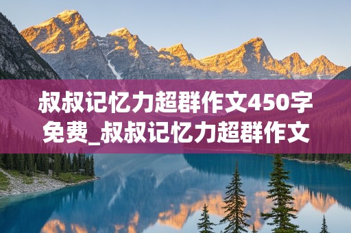 叔叔记忆力超群作文450字免费_叔叔记忆力超群作文450字免费阅读