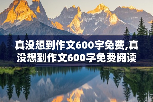 真没想到作文600字免费,真没想到作文600字免费阅读