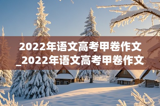 2022年语文高考甲卷作文_2022年语文高考甲卷作文范文