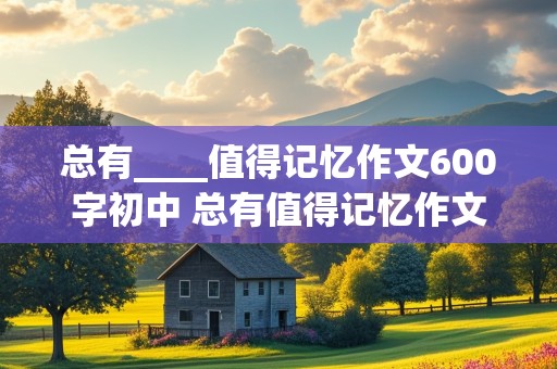 总有____值得记忆作文600字初中 总有值得记忆作文600字初中