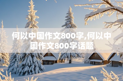 何以中国作文800字,何以中国作文800字话题