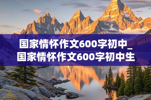 国家情怀作文600字初中_国家情怀作文600字初中生