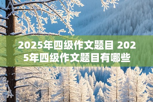 2025年四级作文题目 2025年四级作文题目有哪些