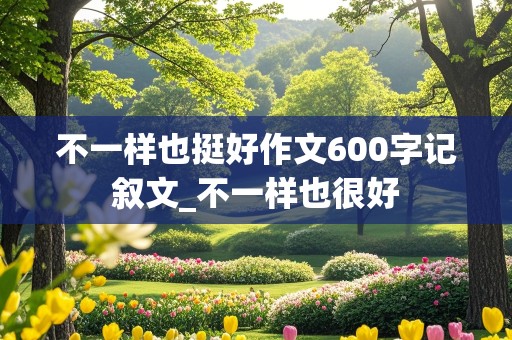 不一样也挺好作文600字记叙文_不一样也很好