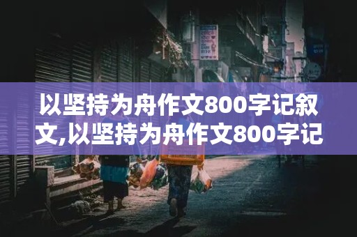 以坚持为舟作文800字记叙文,以坚持为舟作文800字记叙文初中