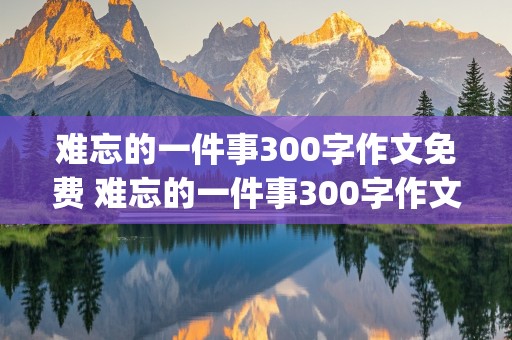 难忘的一件事300字作文免费 难忘的一件事300字作文免费可抄(三年级)