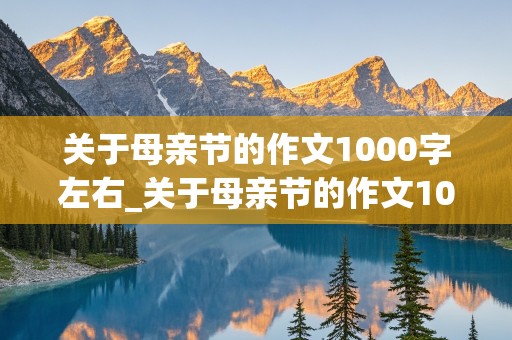 关于母亲节的作文1000字左右_关于母亲节的作文1000字左右怎么写