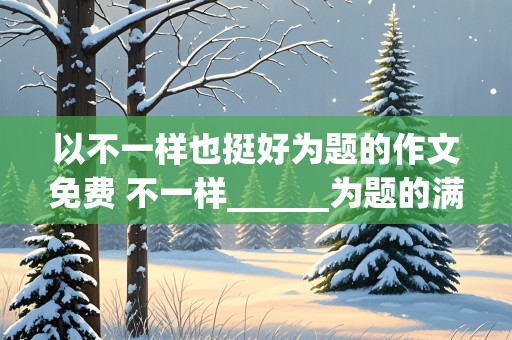 以不一样也挺好为题的作文免费 不一样______为题的满分作文