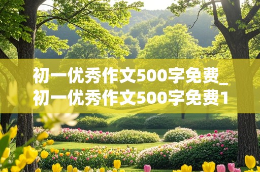 初一优秀作文500字免费_初一优秀作文500字免费10篇