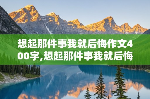 想起那件事我就后悔作文400字,想起那件事我就后悔作文400字作文