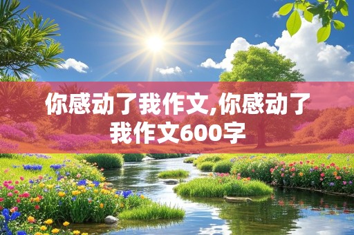 你感动了我作文,你感动了我作文600字