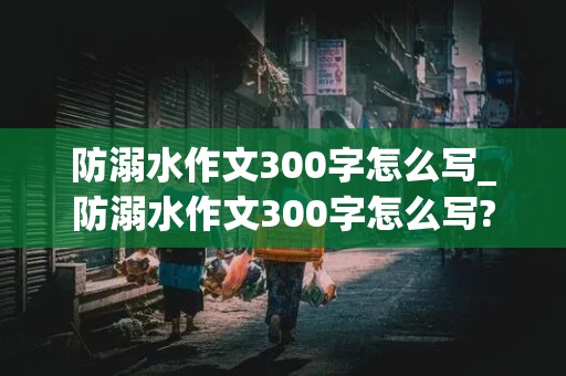 防溺水作文300字怎么写_防溺水作文300字怎么写?