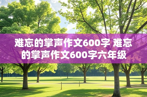 难忘的掌声作文600字 难忘的掌声作文600字六年级