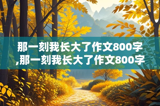 那一刻我长大了作文800字,那一刻我长大了作文800字初中