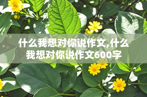 什么我想对你说作文,什么我想对你说作文600字