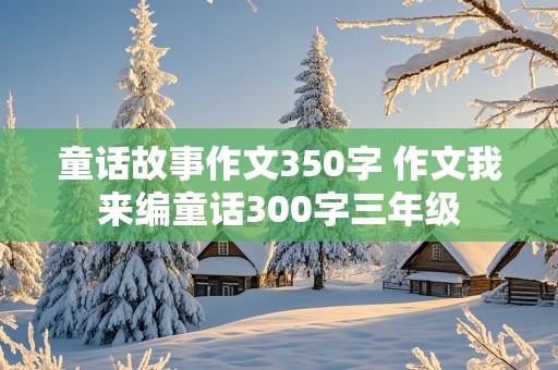 童话故事作文350字 作文我来编童话300字三年级