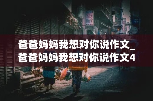 爸爸妈妈我想对你说作文_爸爸妈妈我想对你说作文400字