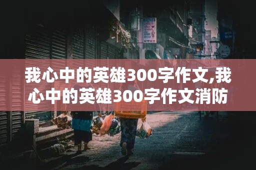 我心中的英雄300字作文,我心中的英雄300字作文消防员