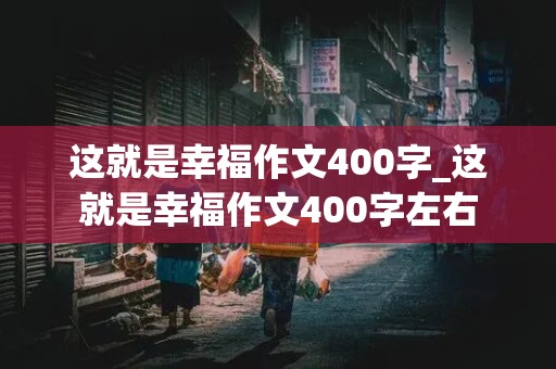 这就是幸福作文400字_这就是幸福作文400字左右