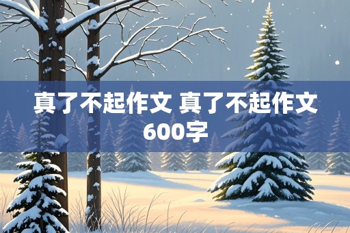 真了不起作文 真了不起作文600字