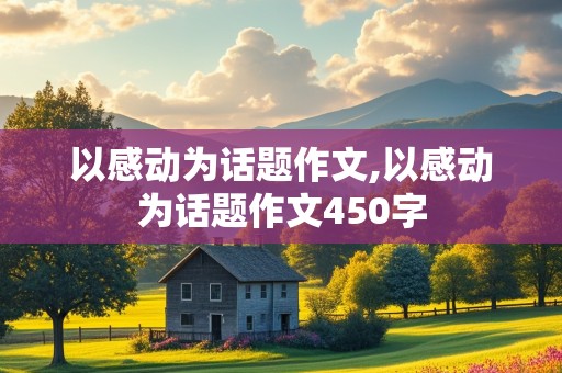 以感动为话题作文,以感动为话题作文450字