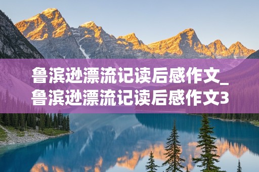 鲁滨逊漂流记读后感作文_鲁滨逊漂流记读后感作文300字