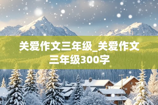 关爱作文三年级_关爱作文三年级300字