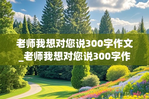 老师我想对您说300字作文_老师我想对您说300字作文三年级