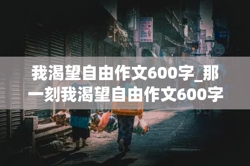 我渴望自由作文600字_那一刻我渴望自由作文600字