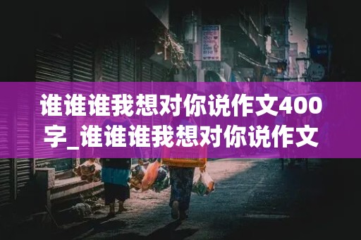 谁谁谁我想对你说作文400字_谁谁谁我想对你说作文400字左右