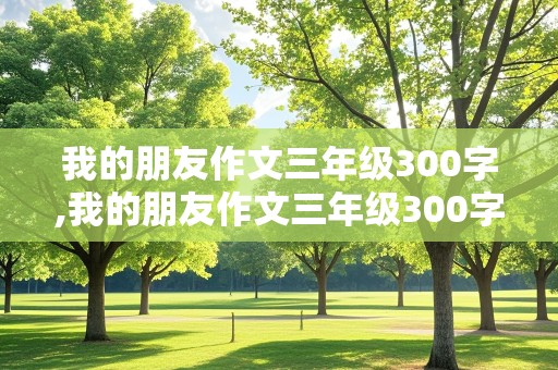 我的朋友作文三年级300字,我的朋友作文三年级300字左右