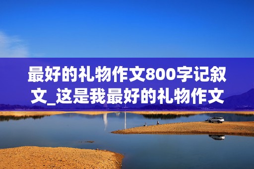 最好的礼物作文800字记叙文_这是我最好的礼物作文800字记叙文