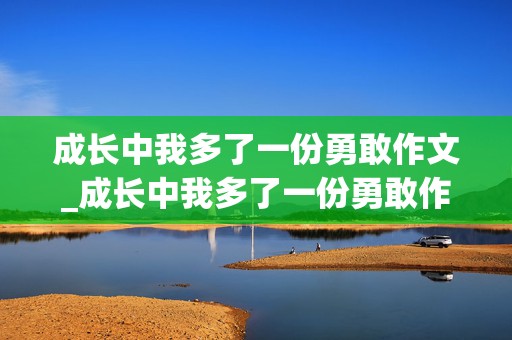 成长中我多了一份勇敢作文_成长中我多了一份勇敢作文500