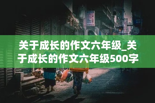 关于成长的作文六年级_关于成长的作文六年级500字