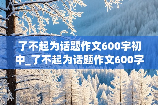 了不起为话题作文600字初中_了不起为话题作文600字初中简单