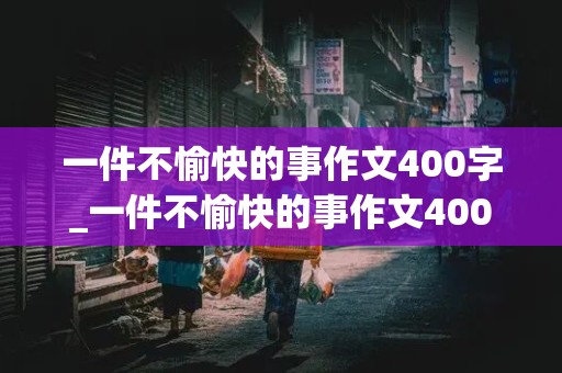 一件不愉快的事作文400字_一件不愉快的事作文400字怎么写