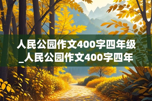 人民公园作文400字四年级_人民公园作文400字四年级按游览的顺序