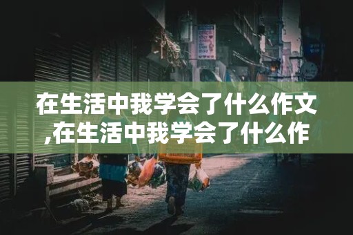 在生活中我学会了什么作文,在生活中我学会了什么作文600字