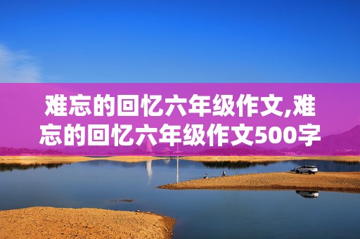 难忘的回忆六年级作文,难忘的回忆六年级作文500字