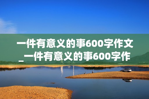 一件有意义的事600字作文_一件有意义的事600字作文初二