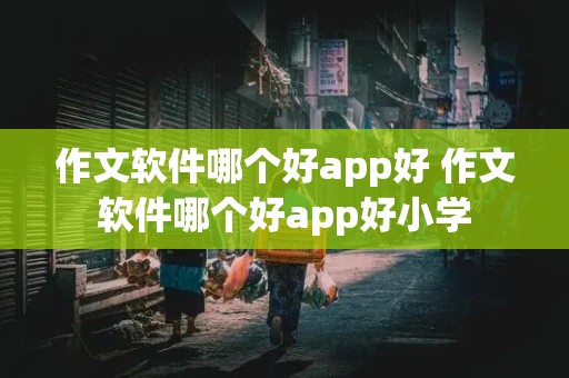 作文软件哪个好app好 作文软件哪个好app好小学